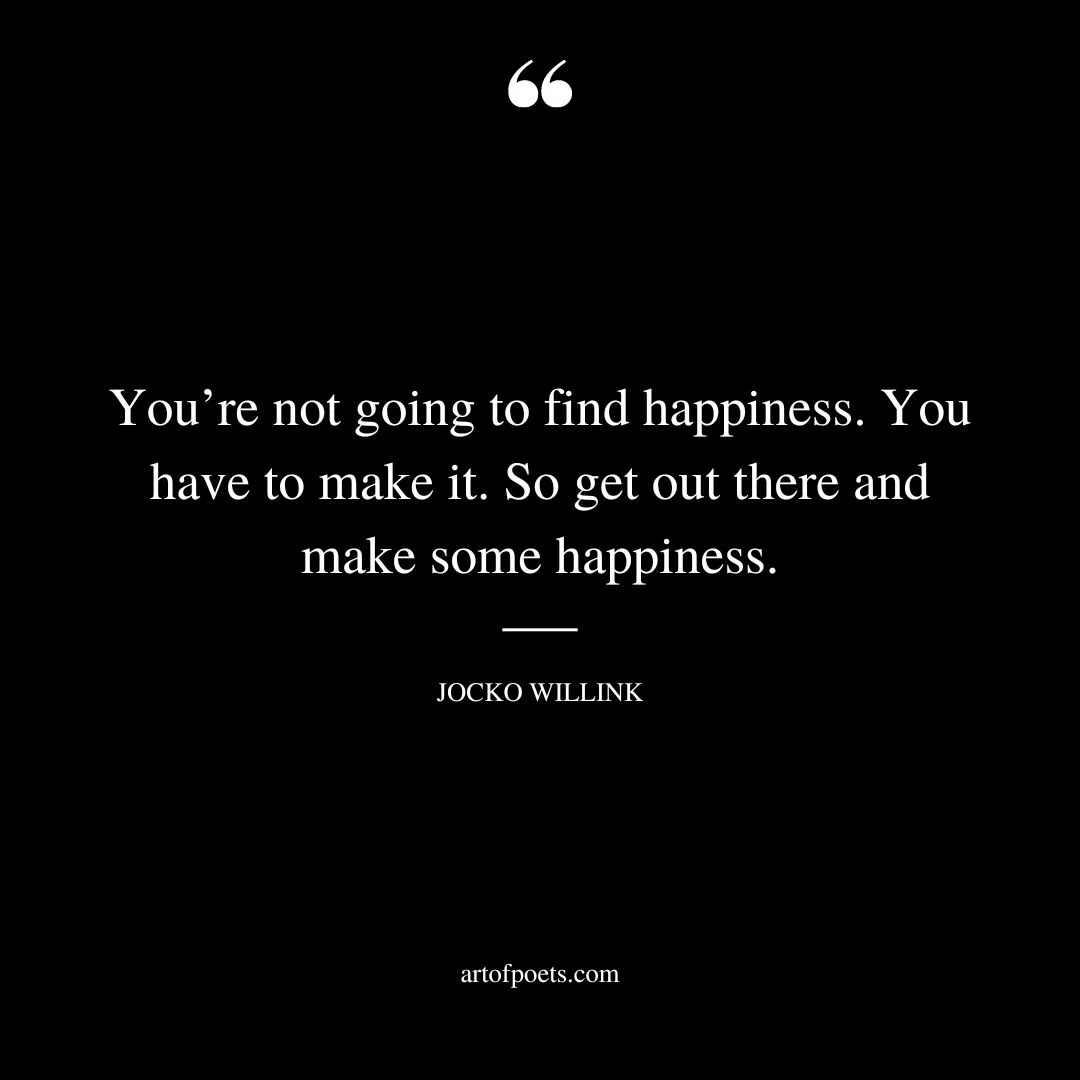 Youre not going to find happiness. You have to make it. So get out there and make some happiness