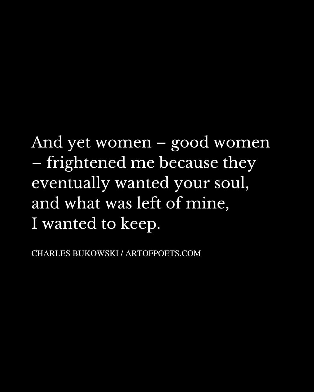 And yet women – good women – frightened me because they eventually wanted your soul and what was left of mine I wanted to keep 1