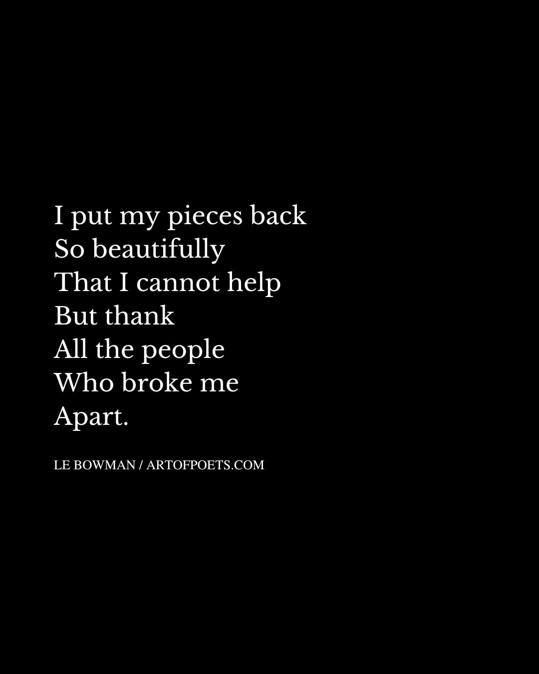 I put my pieces back So beautifully That I cannot help But thank All the people Who broke me Apart