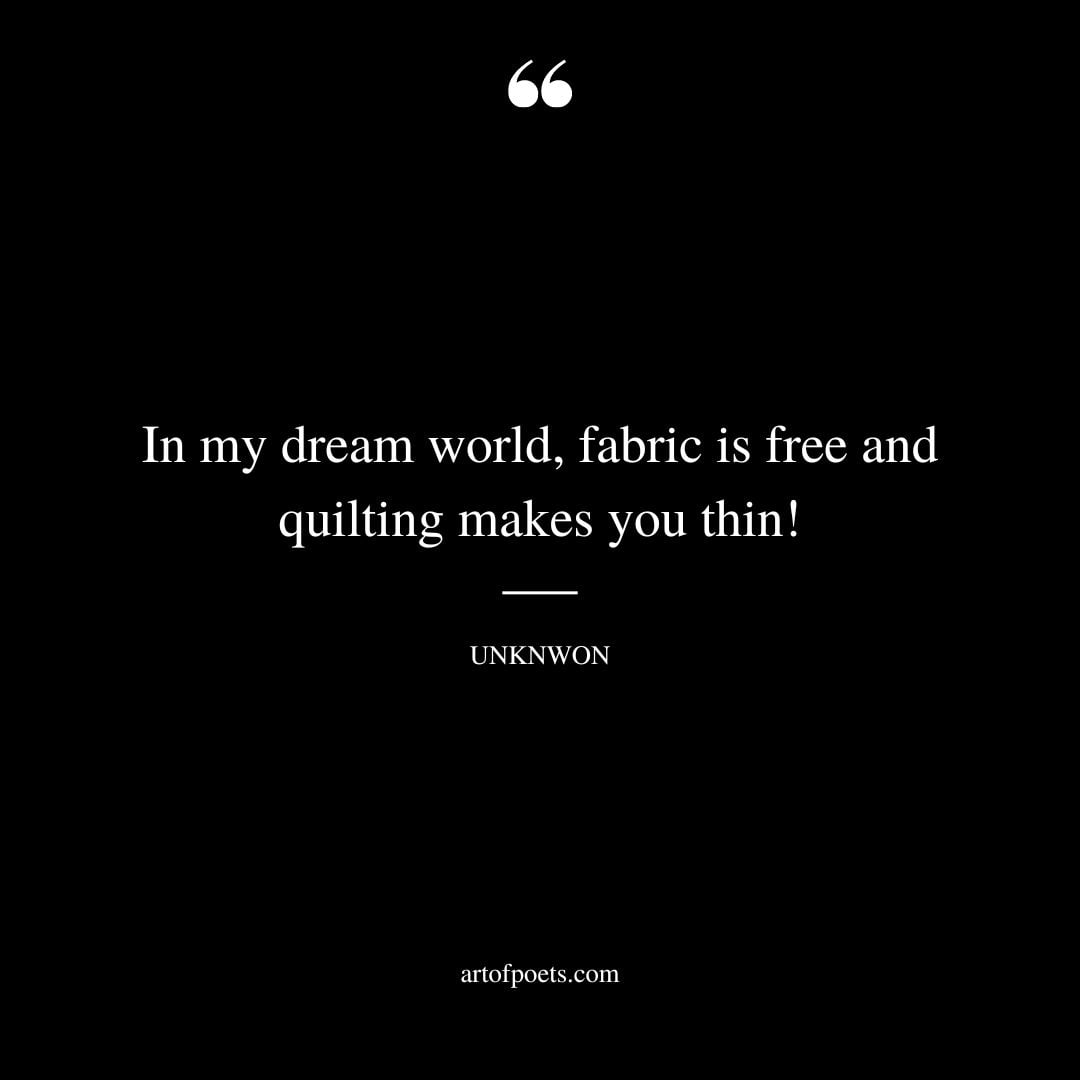 In my dream world fabric is free and quilting makes you thin