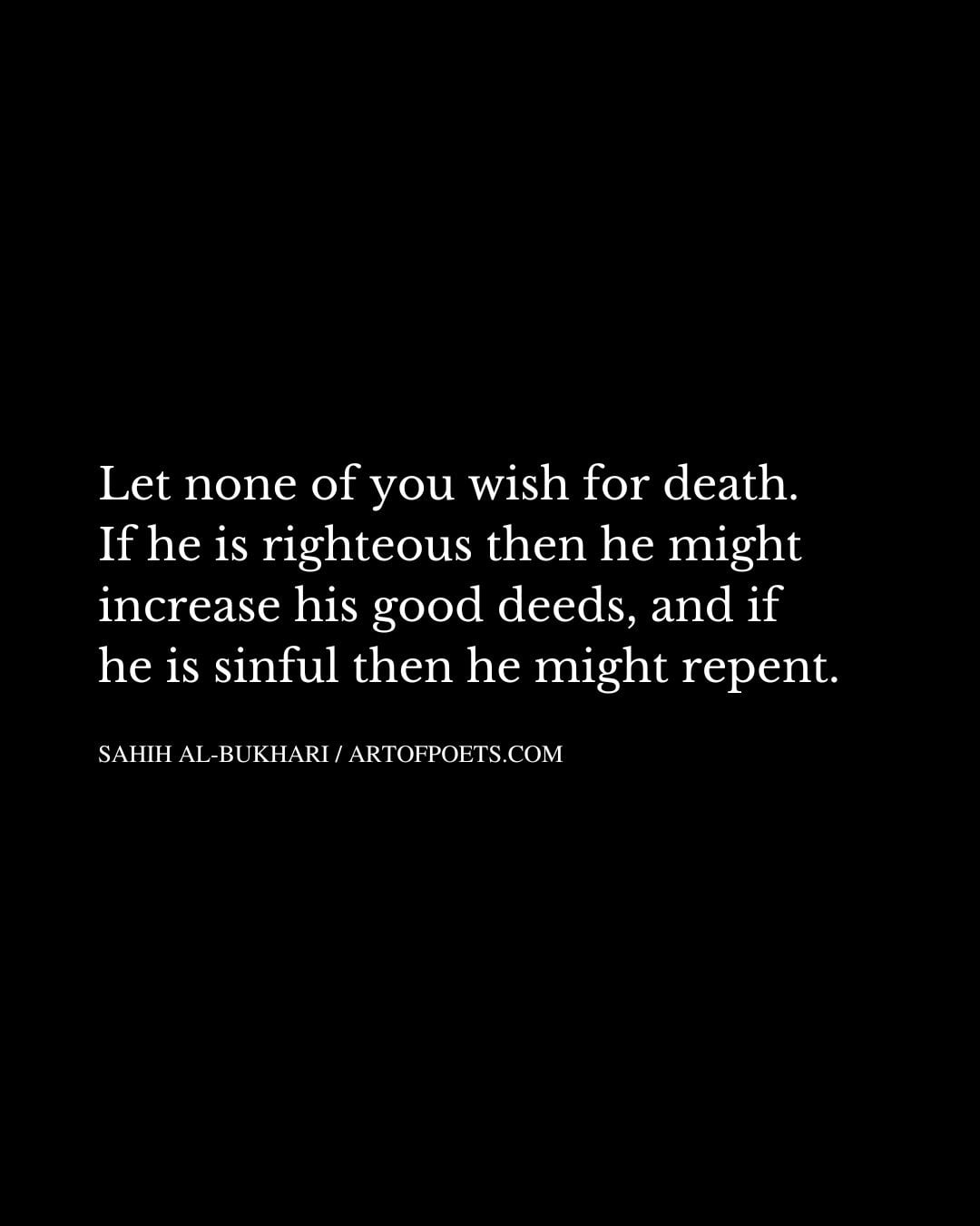 Let none of you wish for death. If he is righteous then he might increase his good deeds and if he is sinful then he might repent