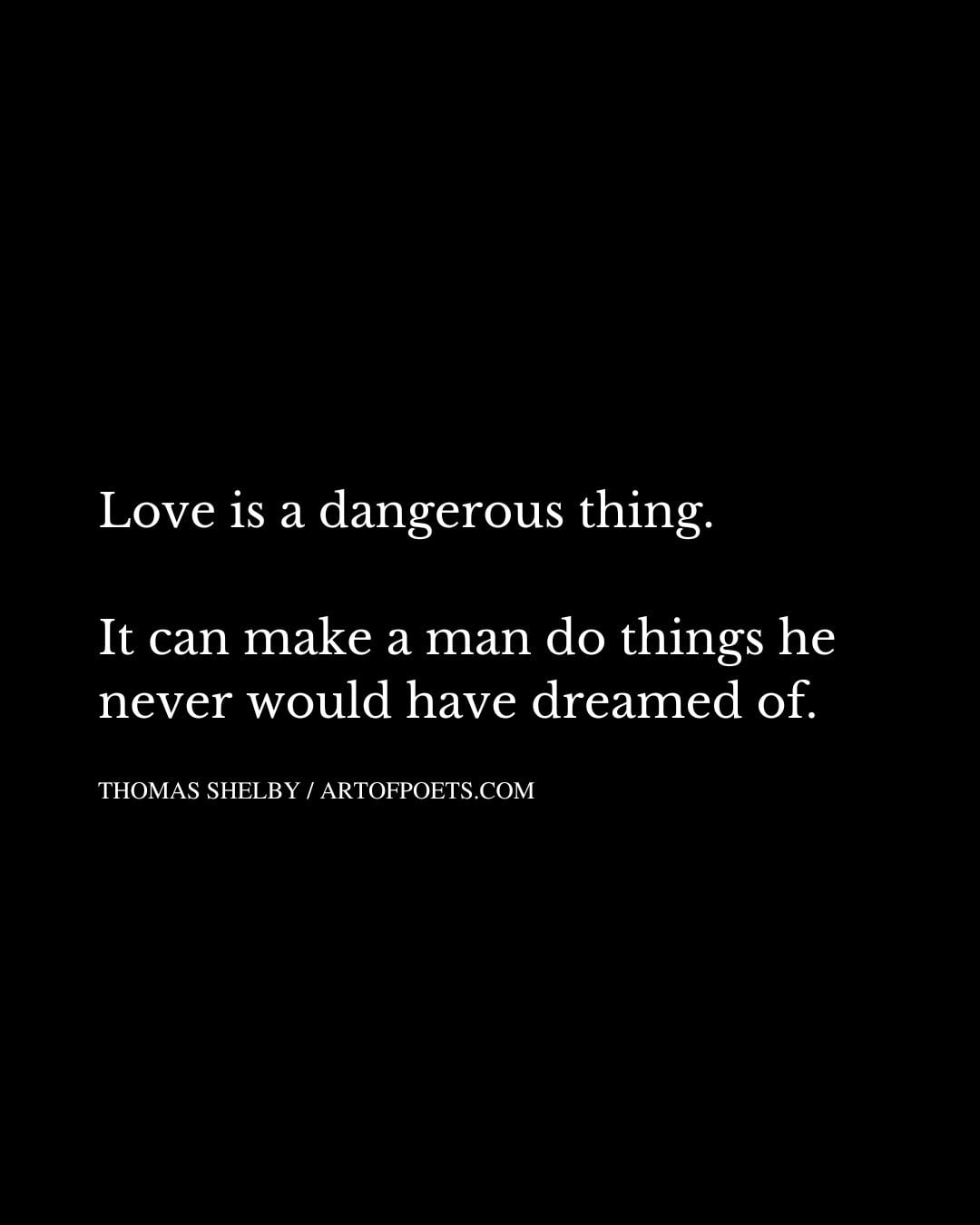 Love is a dangerous thing. It can make a man do things he never would have dreamed of