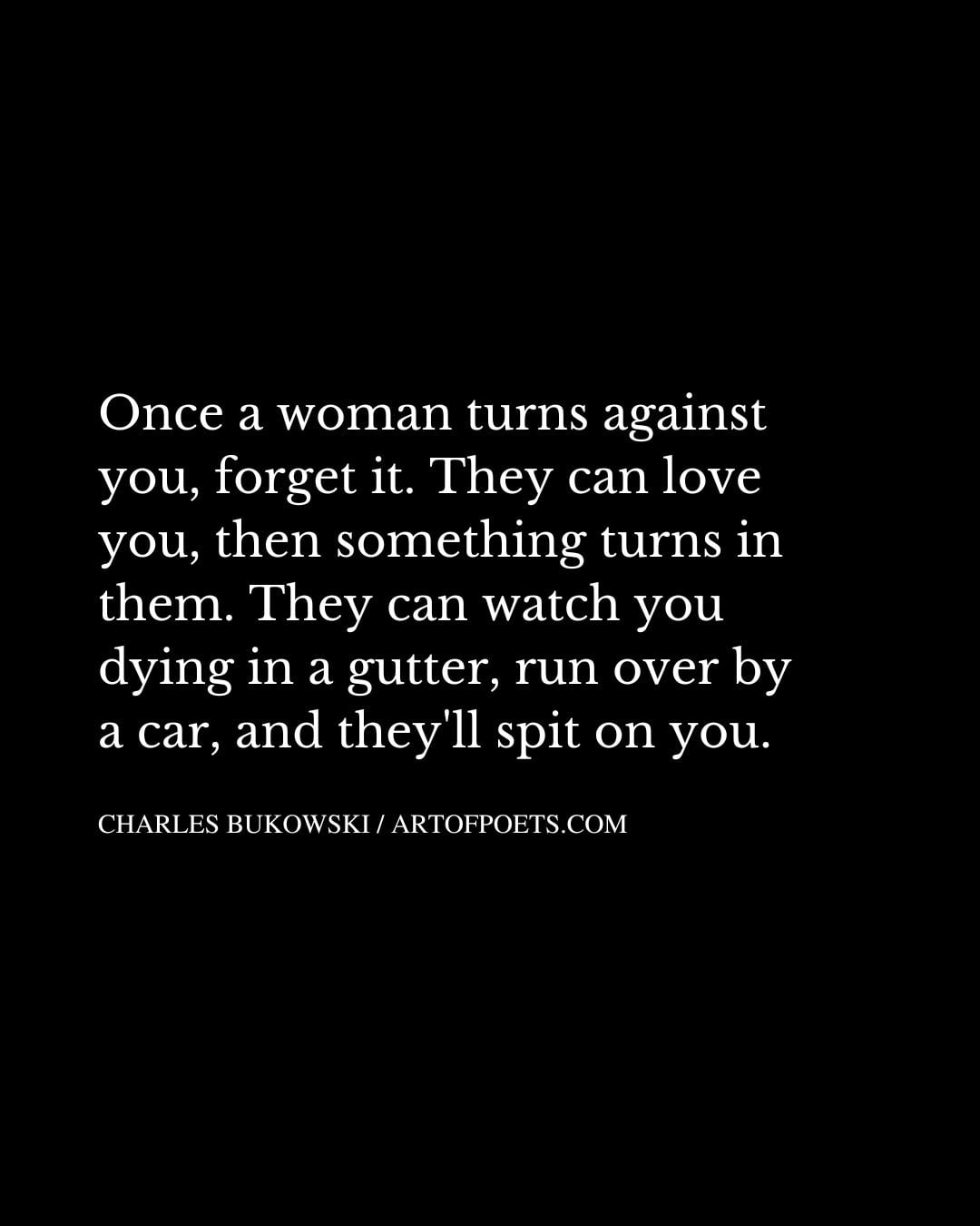 Once a woman turns against you forget it. They can love you then something turns in them