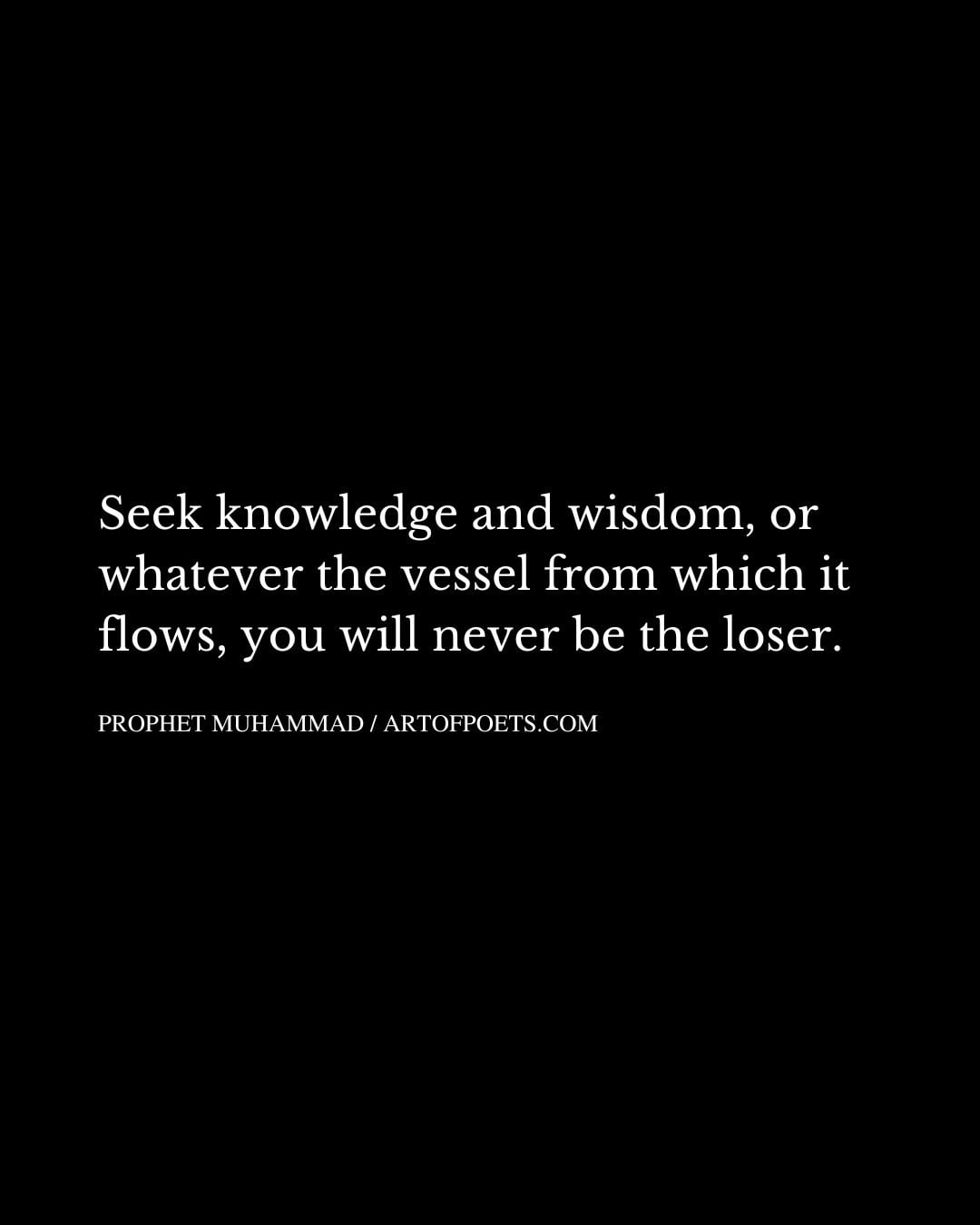 Seek knowledge and wisdom or whatever the vessel from which it flows you will never be the loser