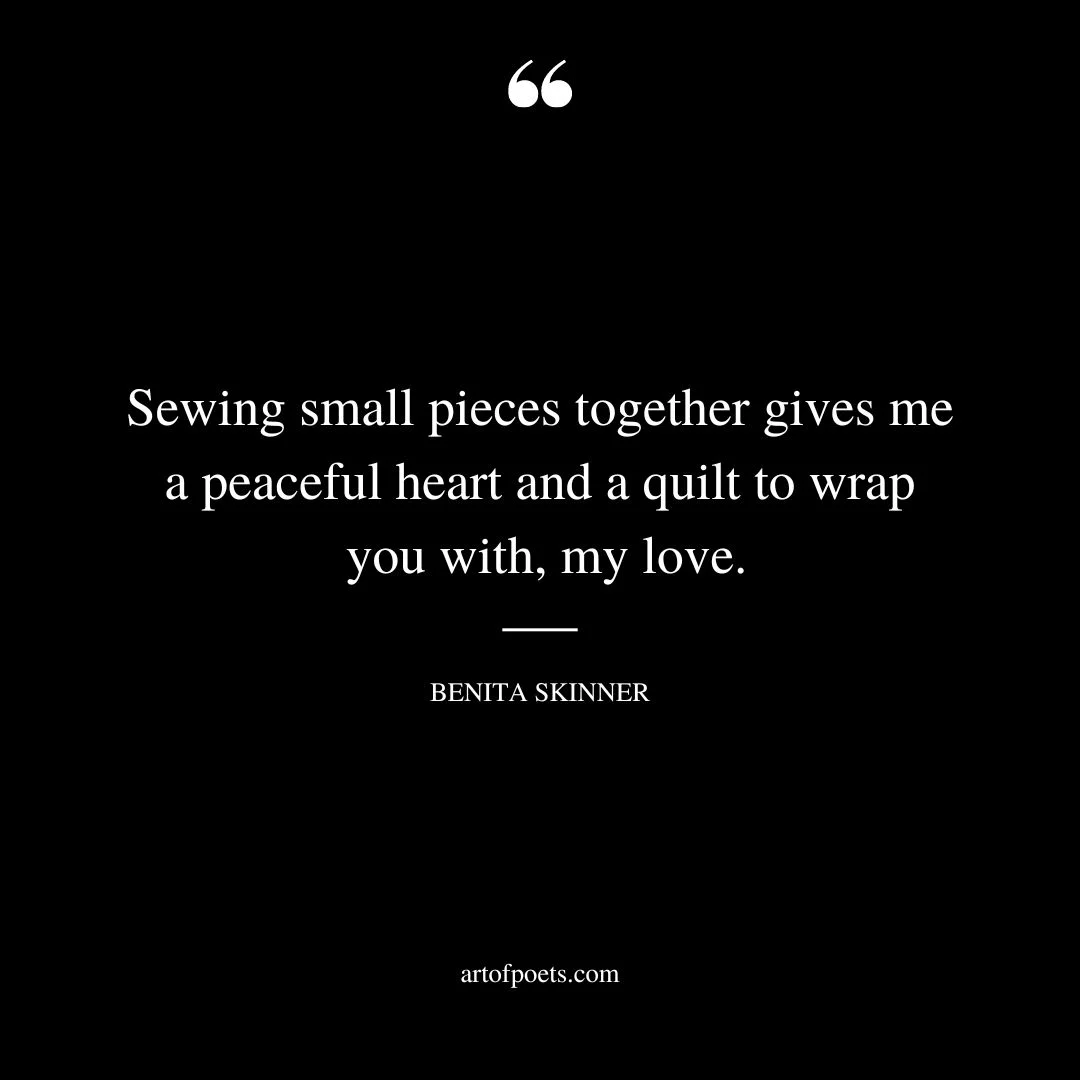 Sewing small pieces together gives me a peaceful heart and a quilt to wrap you with my love