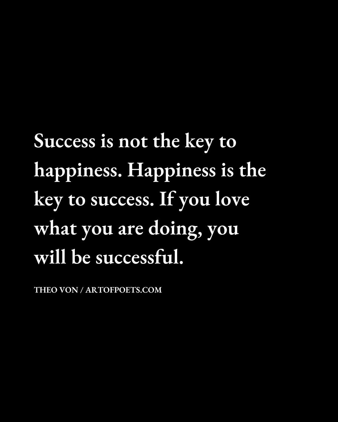 Success is not the key to happiness. Happiness is the key to success. If you love what you are doing you will be successful