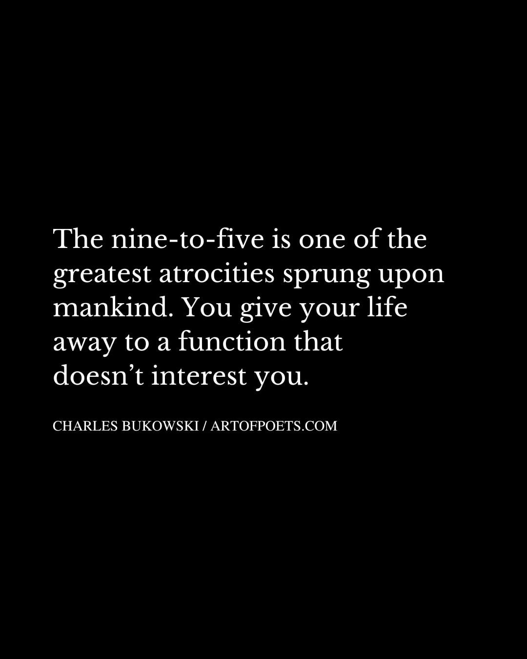 The nine to five is one of the greatest atrocities sprung upon mankind. You give your life away to a function that doesnt interest you
