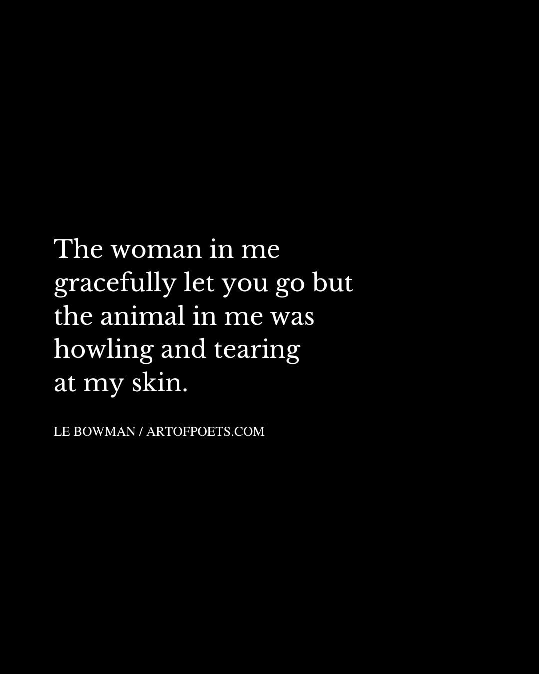 The woman in me gracefully let you go but the animal in me was howling and tearing at my skin