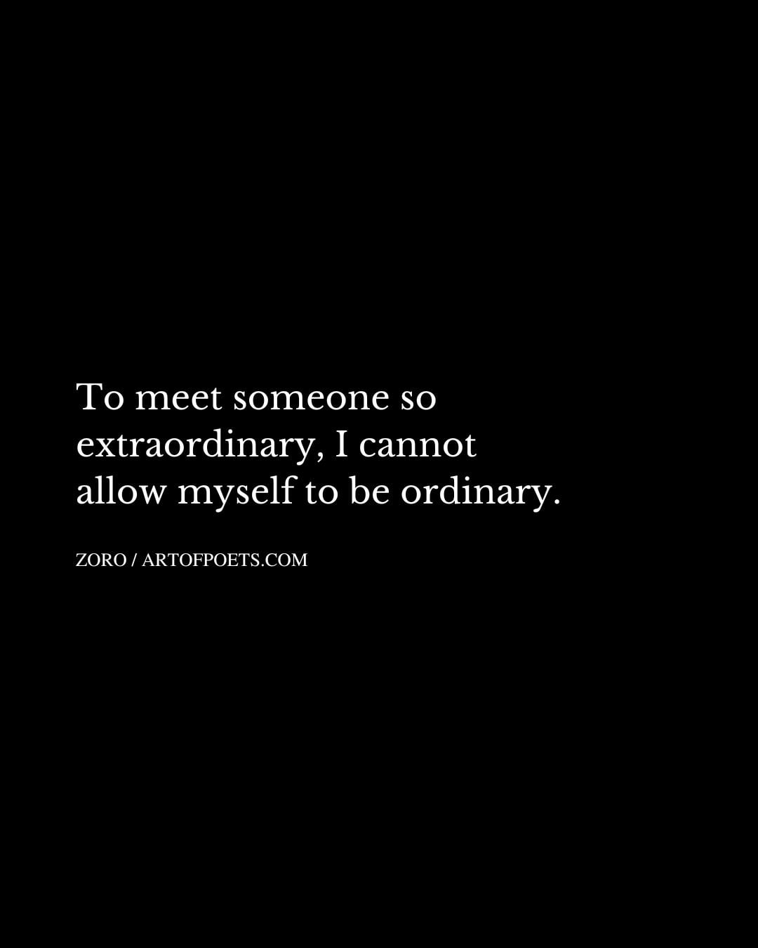 To meet someone so extraordinary I cannot allow myself to be ordinary
