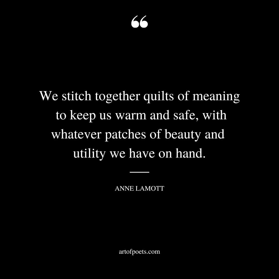 We stitch together quilts of meaning to keep us warm and safe with whatever patches of beauty and utility we have on hand.﻿ 1