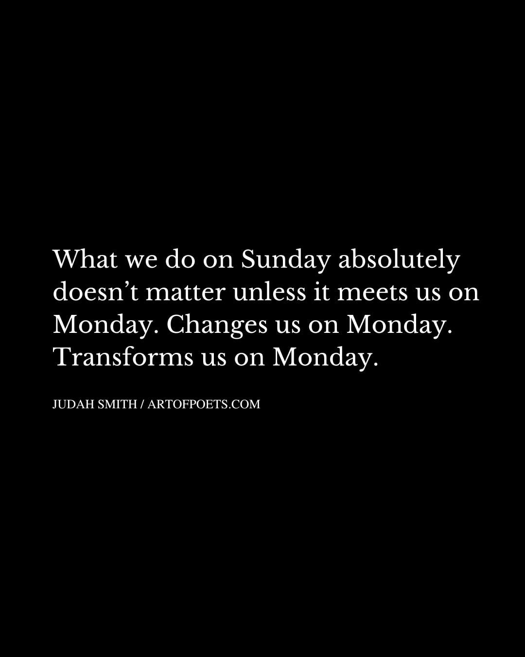 What we do on Sunday absolutely doesnt matter unless it meets us on Monday. Changes us on Monday. Transforms us on Monday
