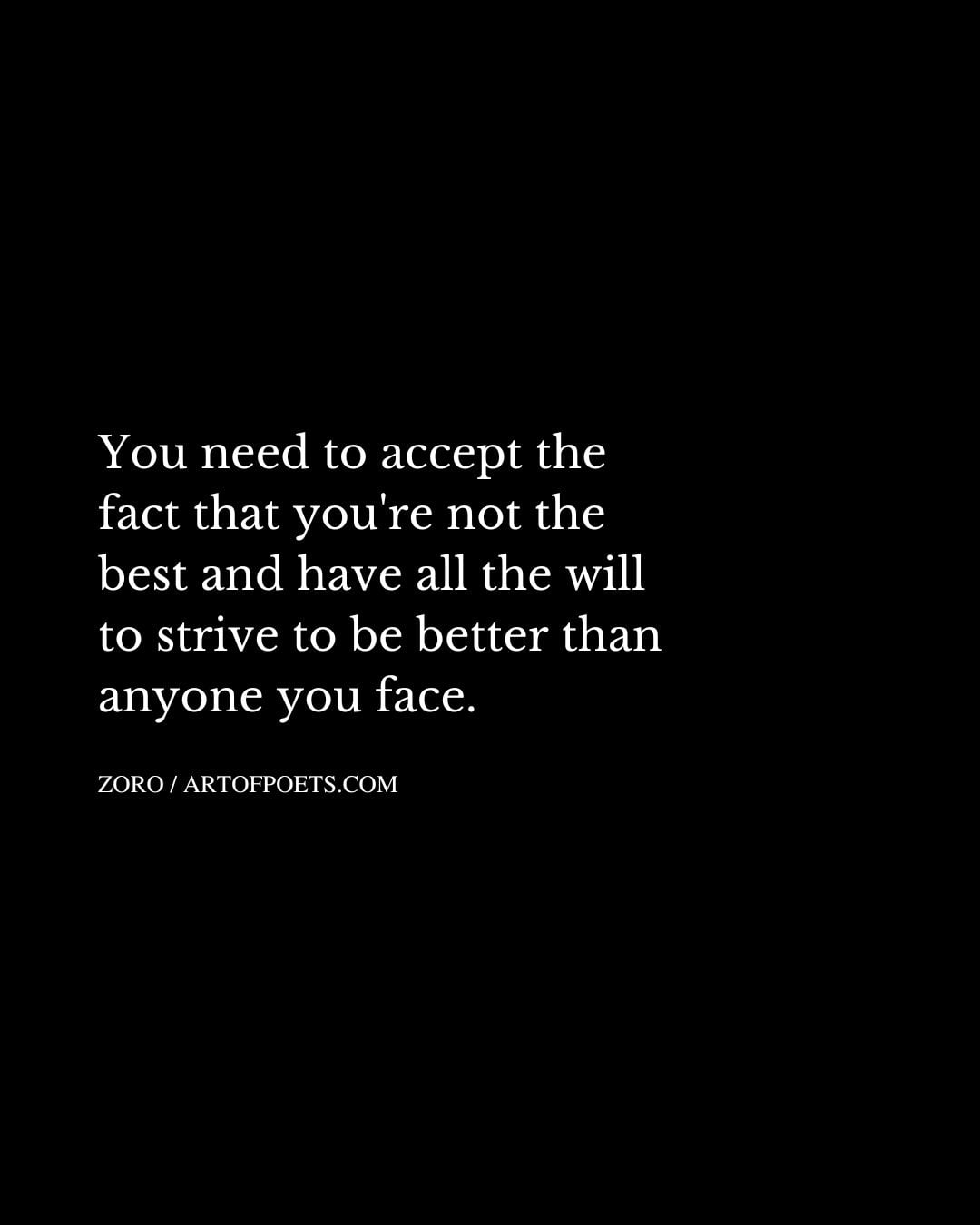 You need to accept the fact that youre not the best and have all the will to strive to be better than anyone you face