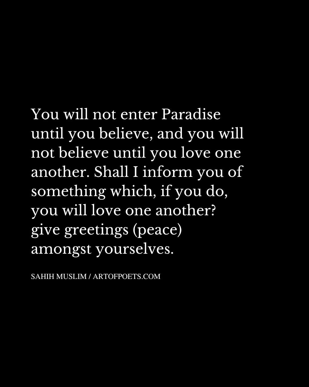 You will not enter Paradise until you believe and you will not believe until you love one another