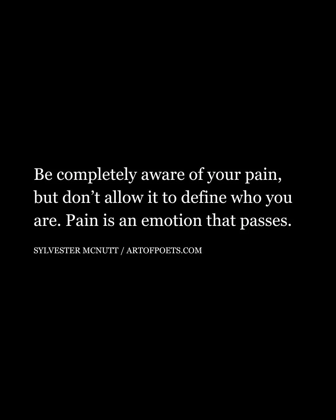 Be completely aware of your pain but dont allow it to define who you are. Pain is an emotion that passes