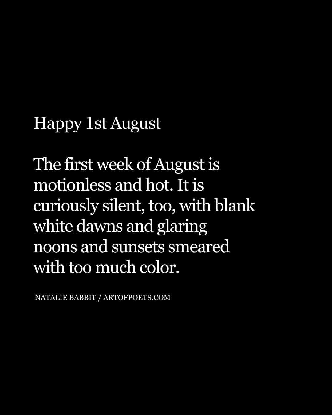 Happy 1st August The first week of August is motionless and hot. It is curiously silent too with blank white dawns and glaring noons and sunsets smeared with too much color 1