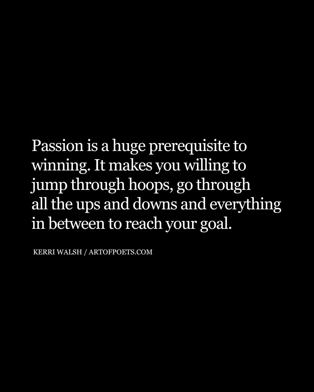 Passion is a huge prerequisite to winning. It makes you willing to jump through hoops go through all the ups and downs and everything in between to reach your goal