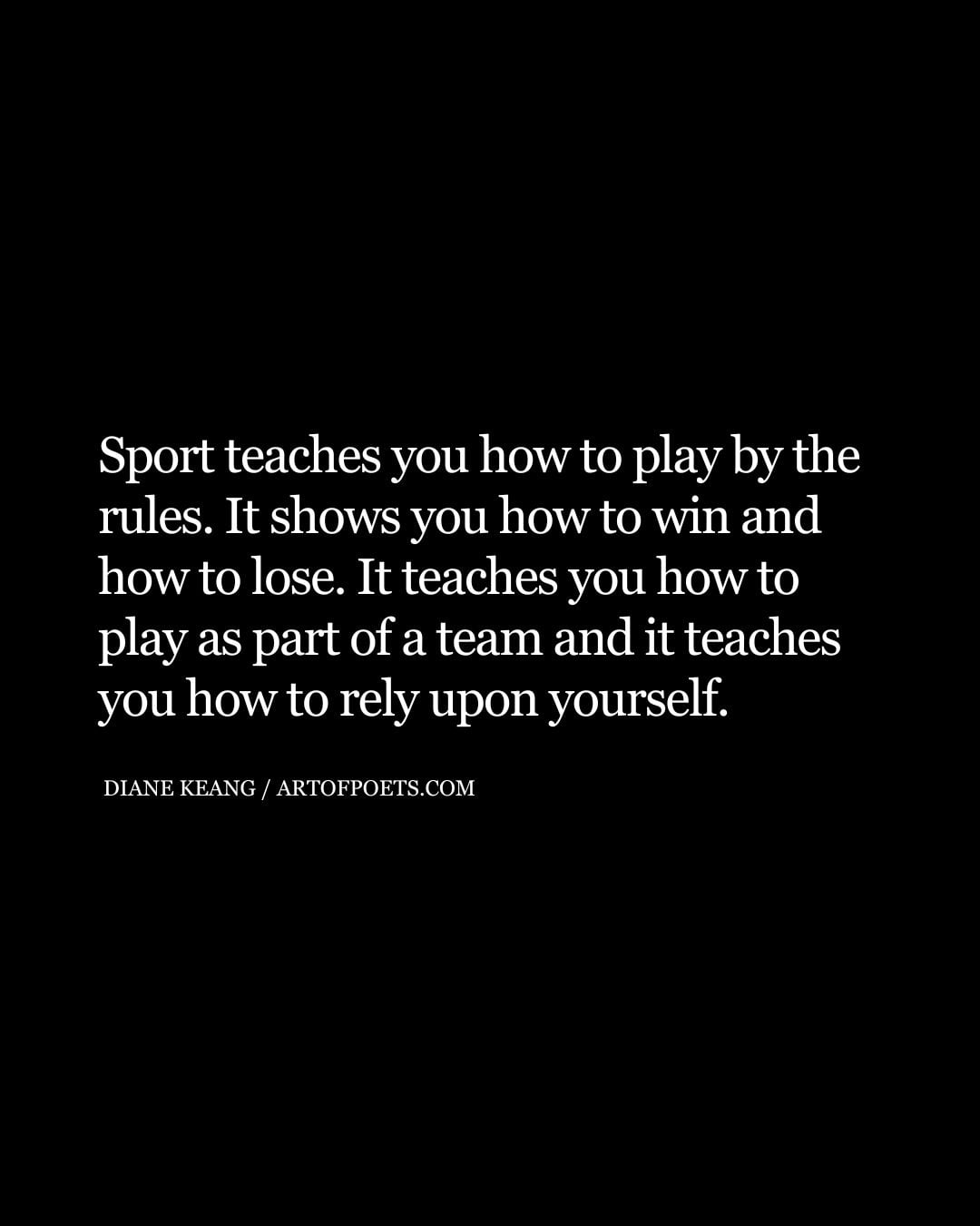 Sport teaches you how to play by the rules. It shows you how to win and how to lose. It teaches you how to play as part of a team