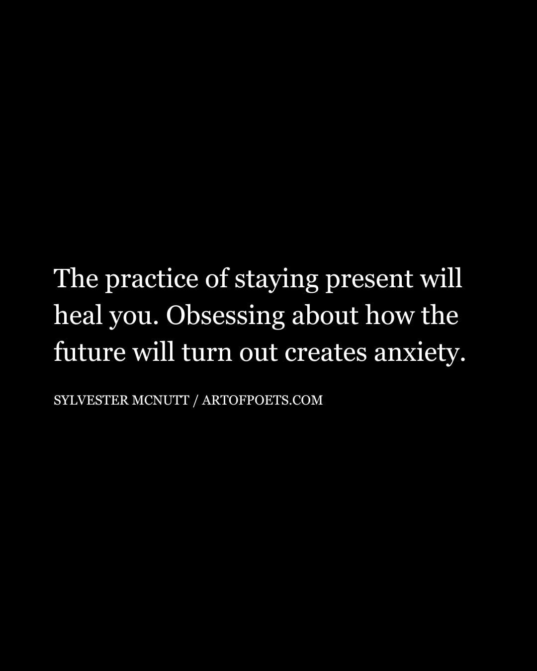 The practice of staying present will heal you. Obsessing about how the future will turn out creates