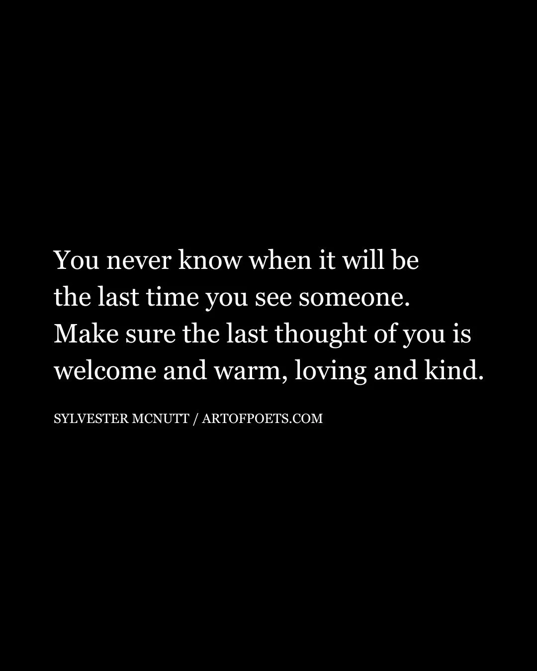 You never know when it will be the last time you see someone. Make sure the last thought of you is welcome and warm loving and kind