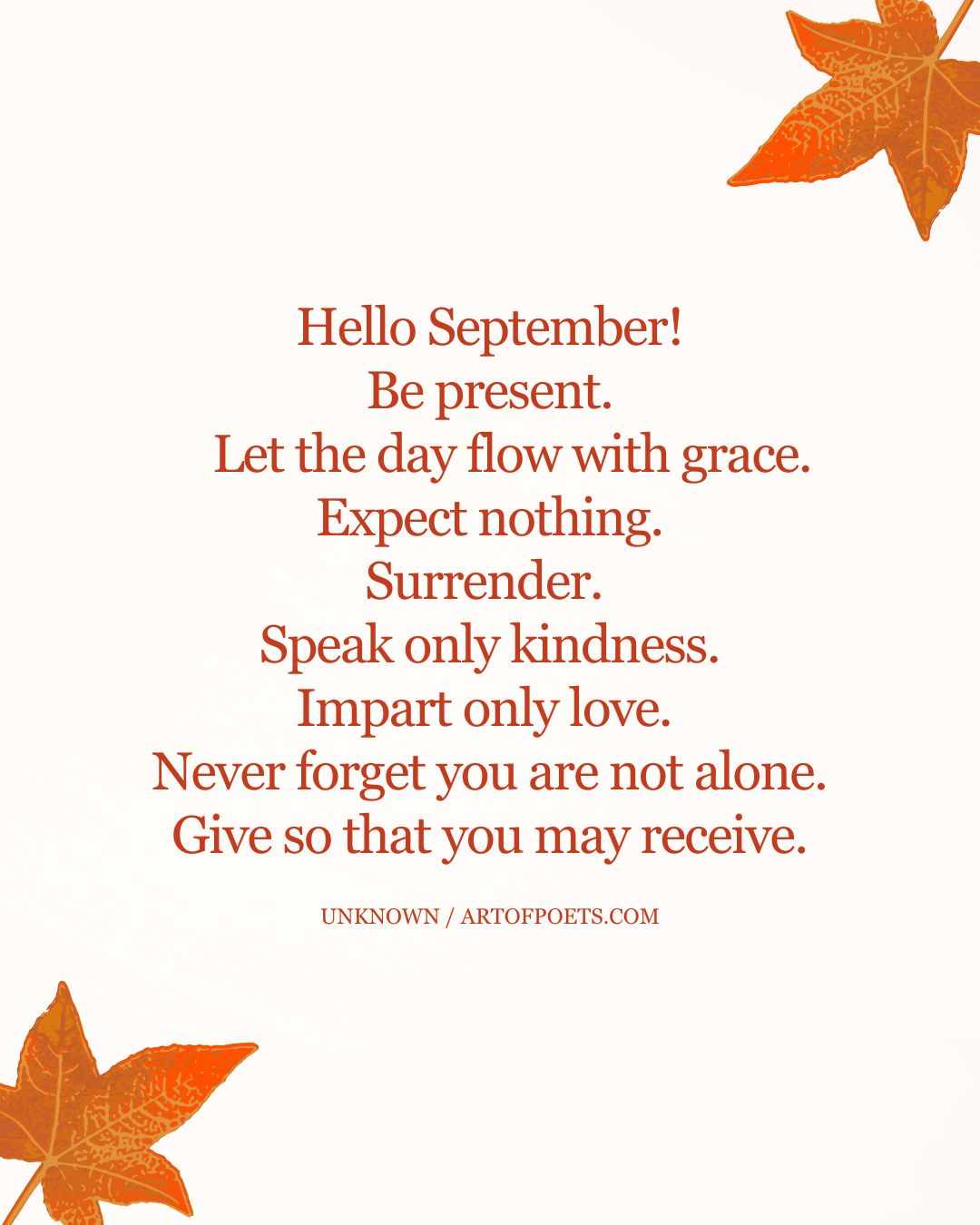 Hello September Be present. Let the day flow with grace. Expect nothing. Surrender. Speak only kindness. Impart only love. Never forget you are not alone. Give so that you may receive