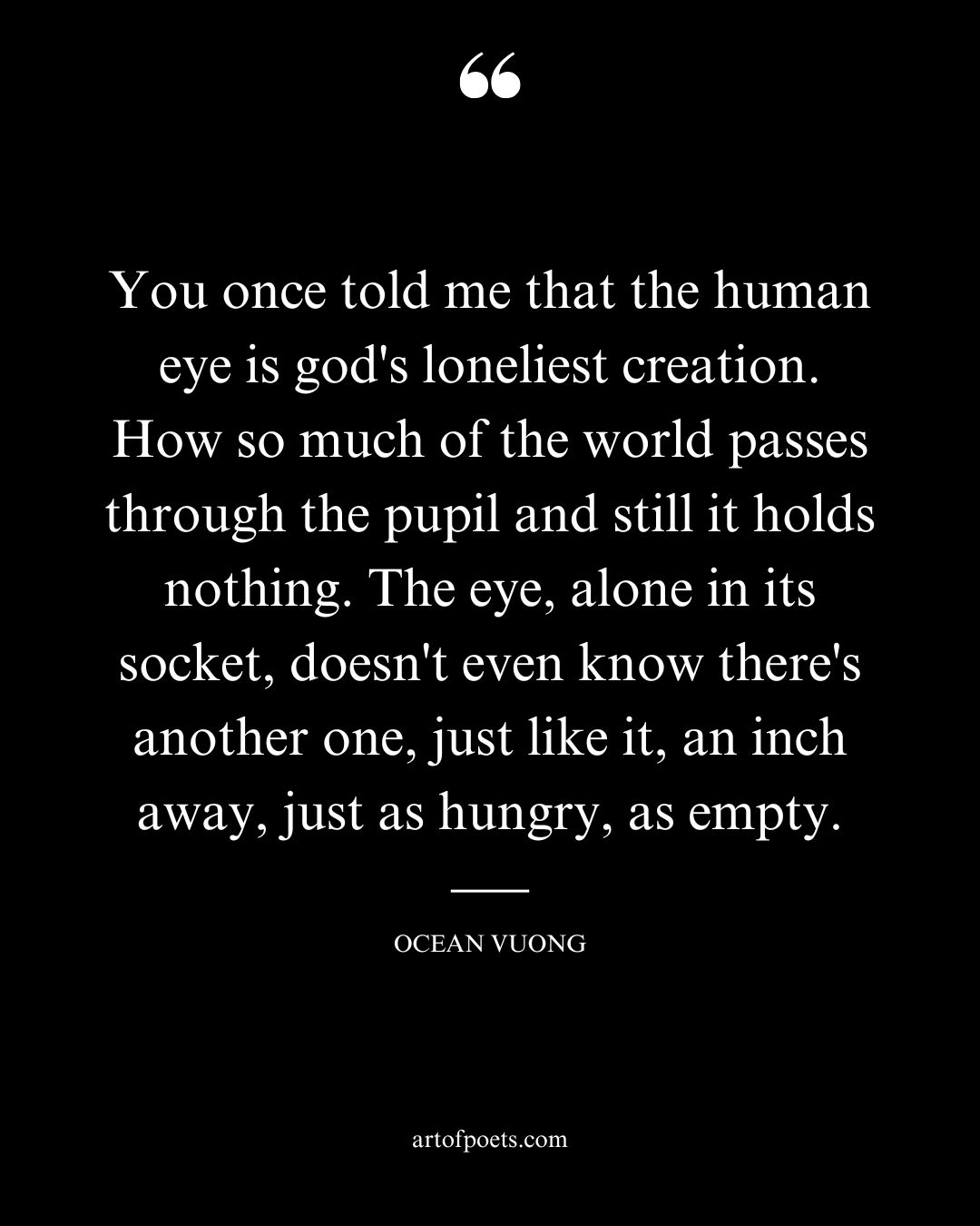 You once told me that the human eye is gods loneliest creation. How so much of the world passes through the pupil and still it holds nothing