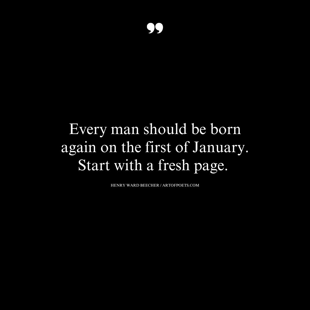 Every man should be born again on the first of January. Start with a fresh page. – Henry Ward Beecher 1