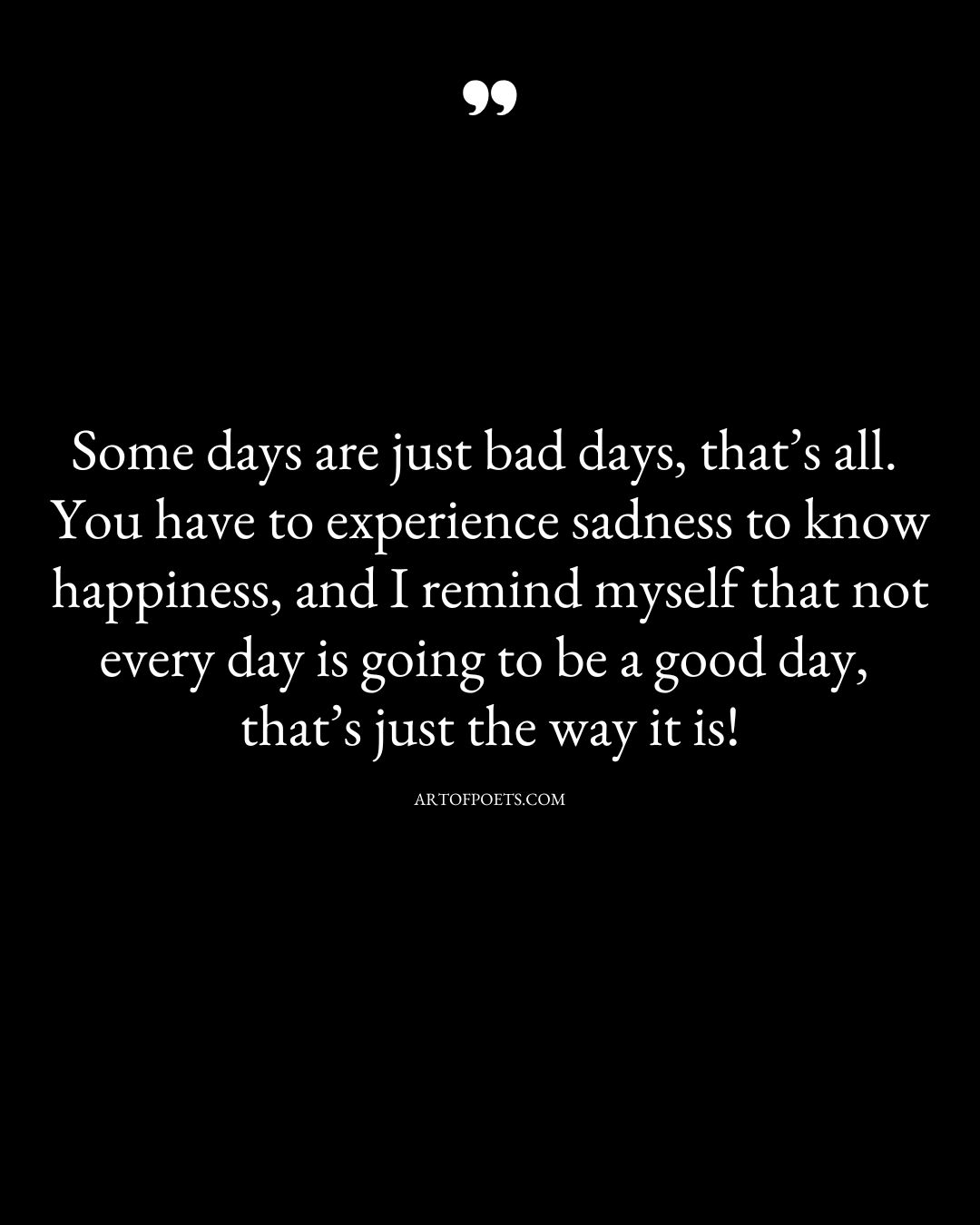 Some days are just bad days thats all. You have to experience sadness to know happiness and I remind myself