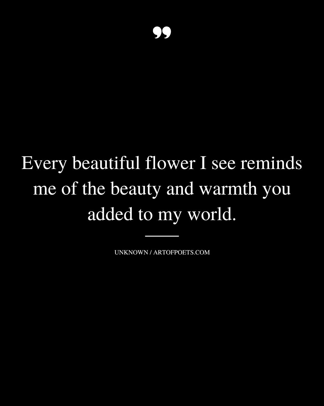 Every beautiful flower I see reminds me of the beauty and warmth you added to my world