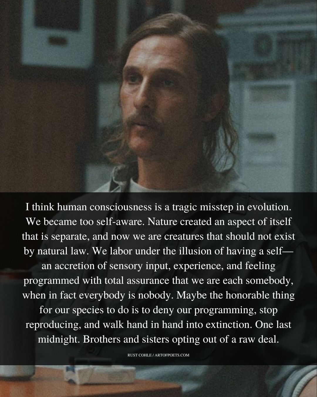 I think human consciousness is a tragic misstep in evolution. We became too self aware. Nature created an aspect of itself that is separate