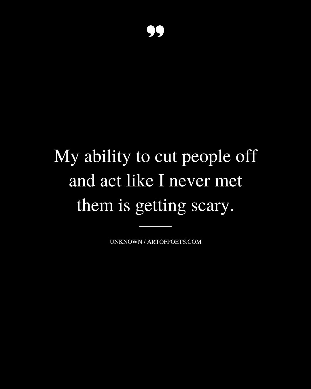 My ability to cut people off and act like I never met them is getting scary