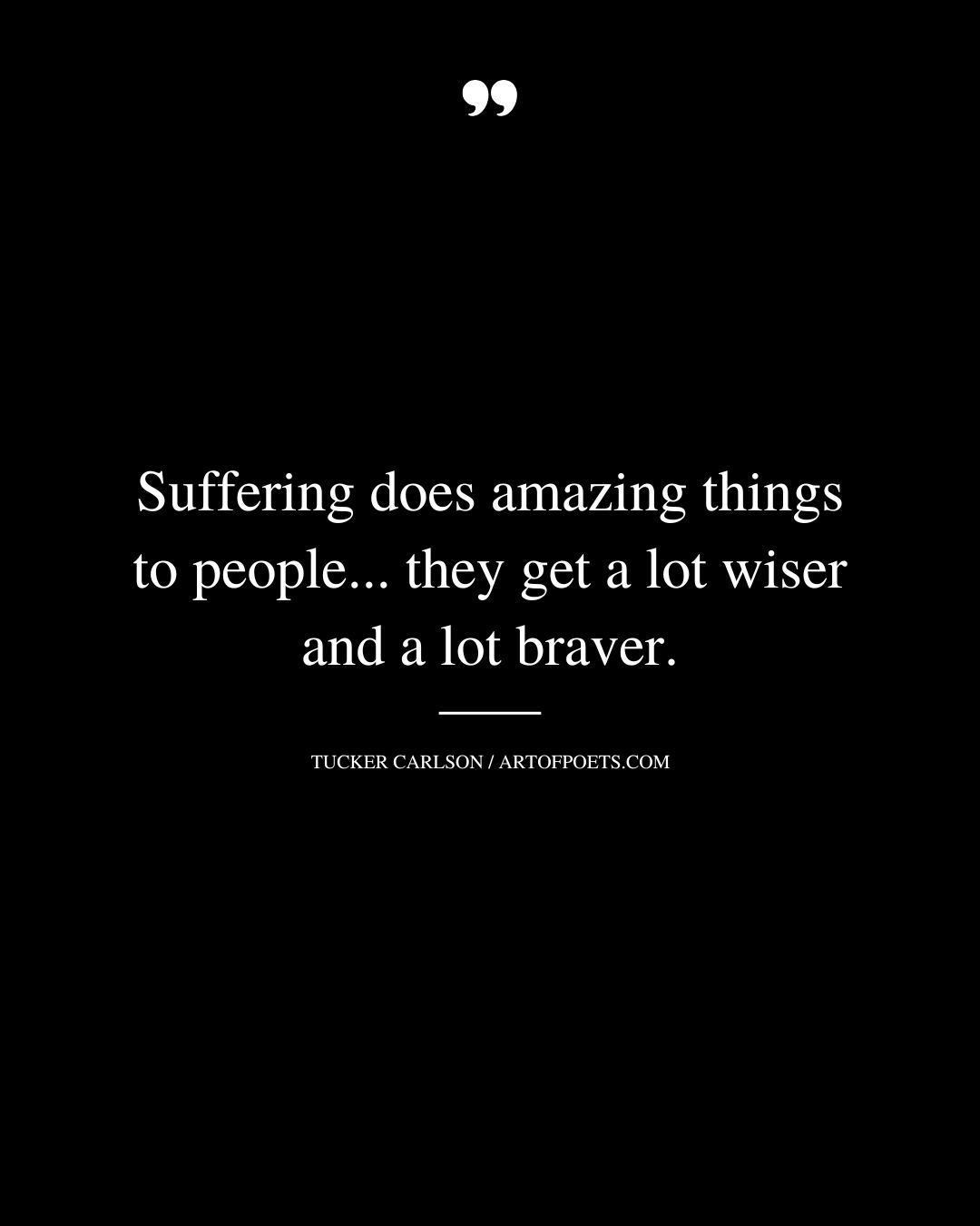 Suffering does amazing things to people. they get a lot wiser and a lot braver