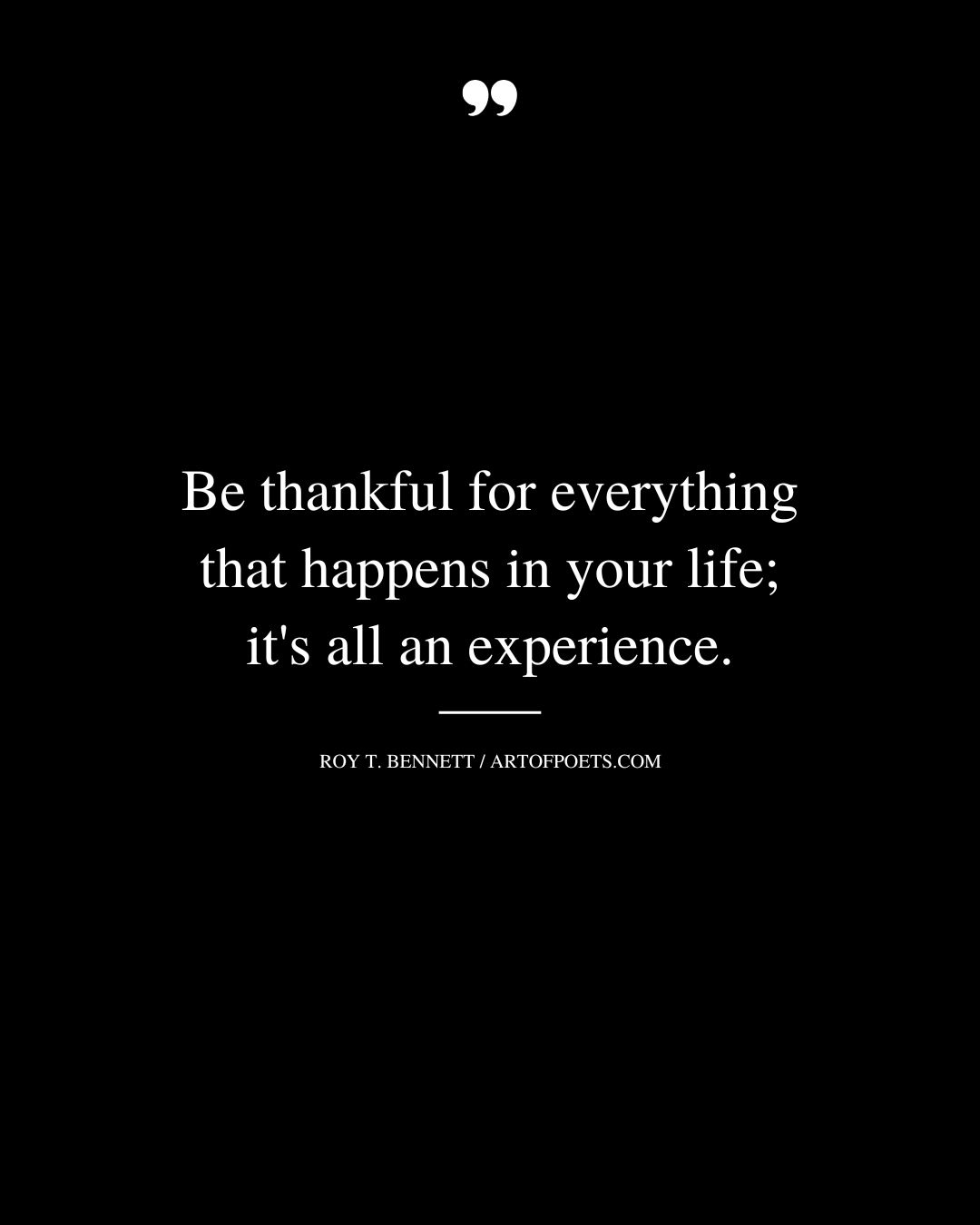 Be thankful for everything that happens in your life its all an experience. Roy T. Bennett