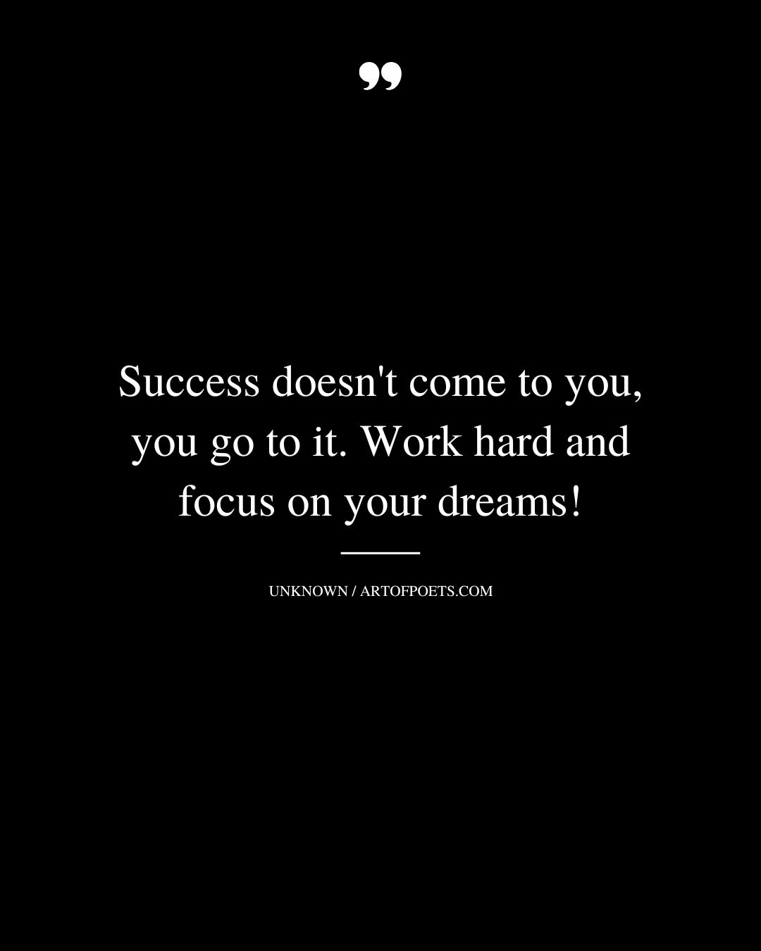 Success doesnt come to you you go to it. Work hard and focus on your dreams