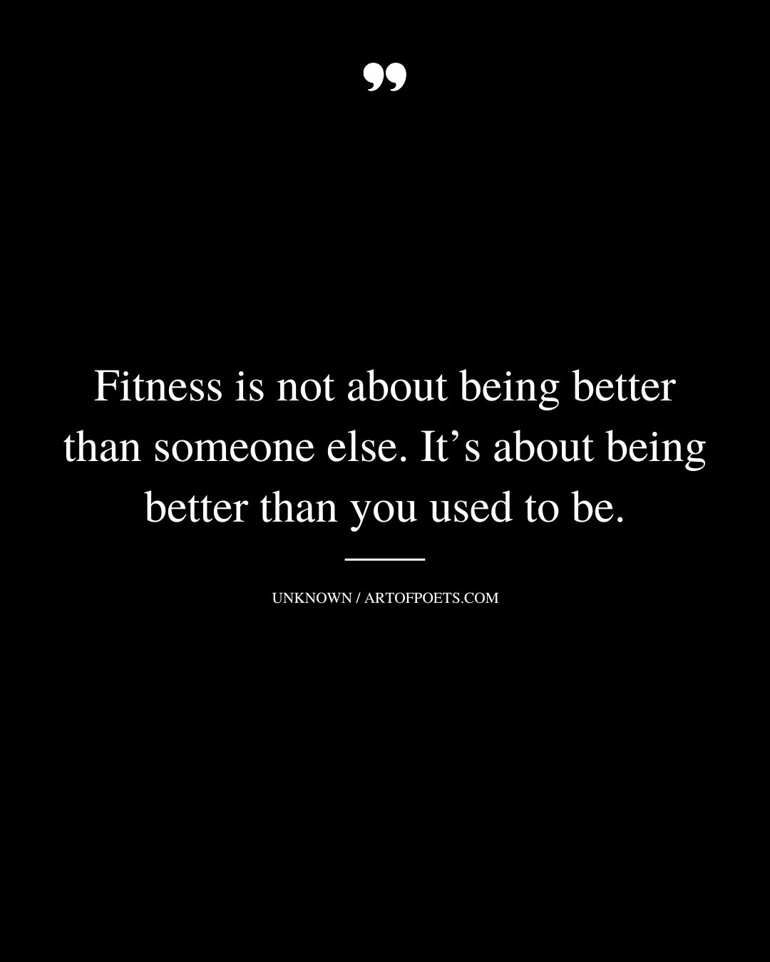 Fitness is not about being better than someone else. Its about being better than you used to be 1