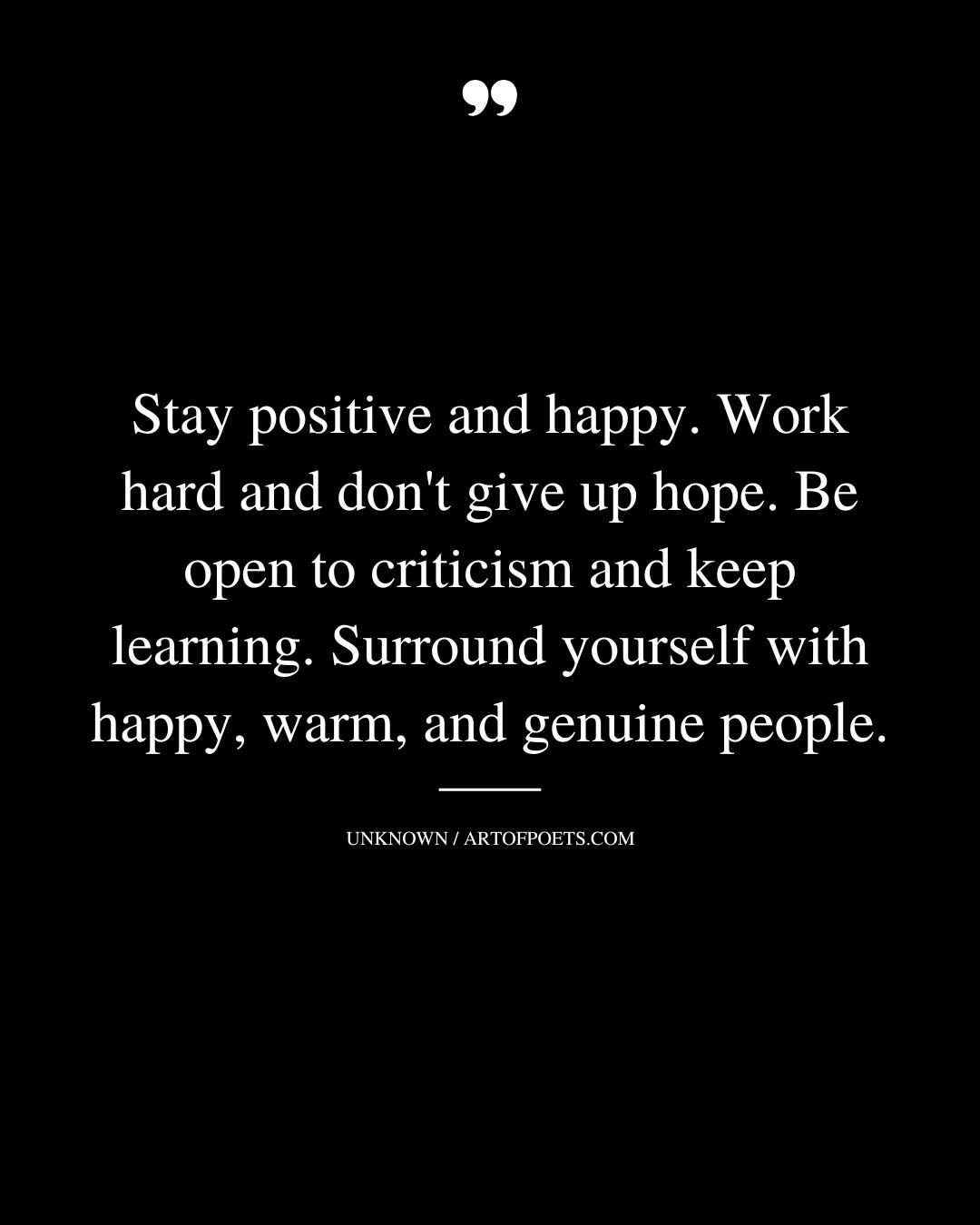 Stay positive and happy. Work hard and dont give up hope. Be open to criticism and keep learning. Surround yourself with happy warm and genuine people