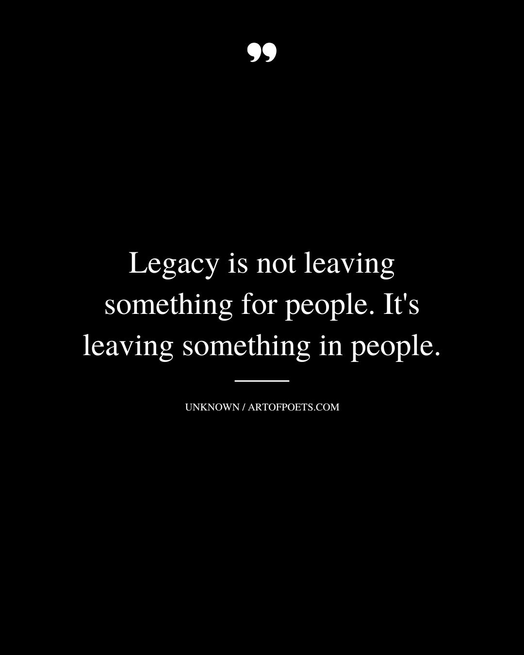Legacy is not leaving something for people. Its leaving something in people