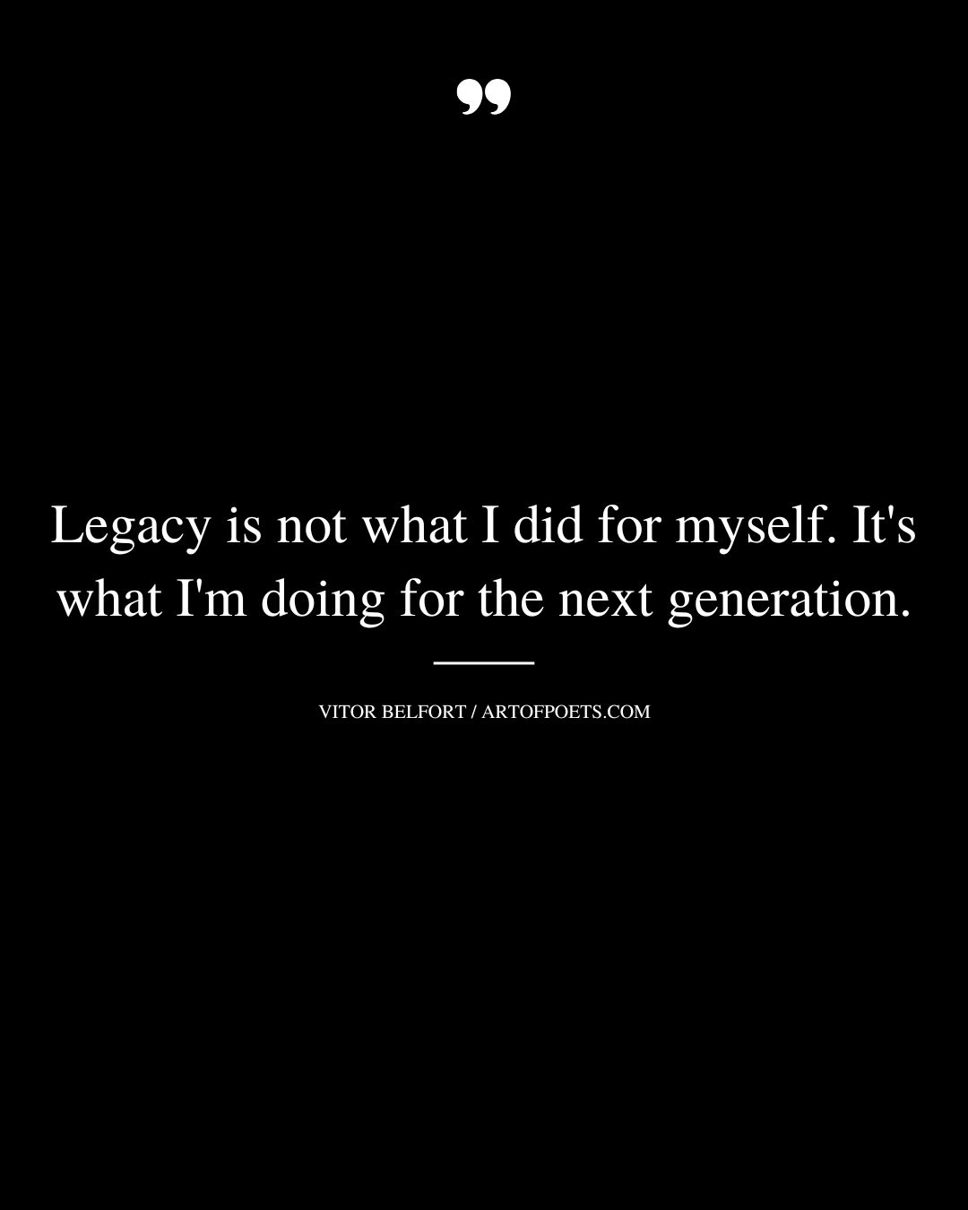 Legacy is not what I did for myself. Its what Im doing for the next generation