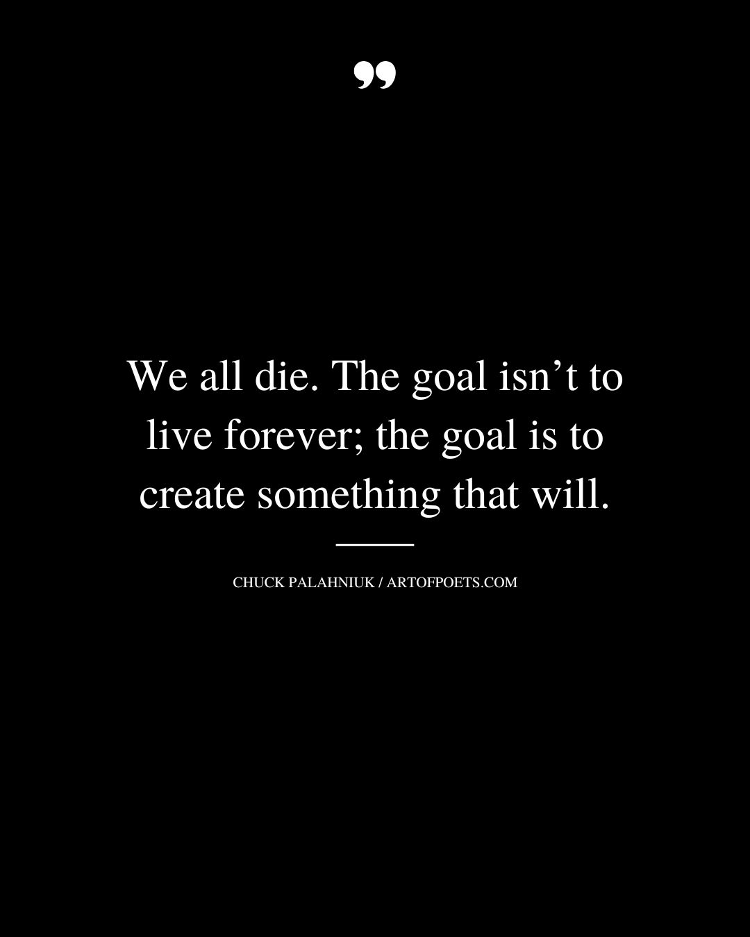 We all die. The goal isnt to live forever the goal is to create something that will